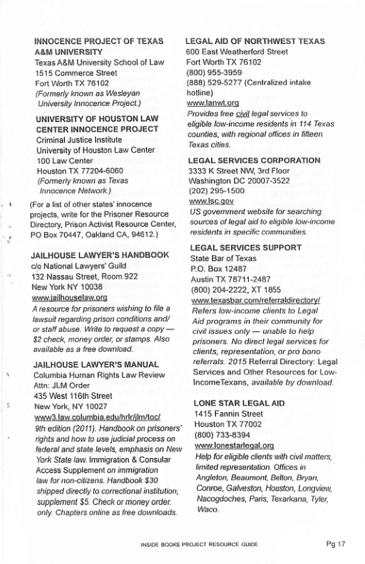 INNOCENCE PROJECT OF TEXAS ABM UNIVERSITY  Texas ABM University School of Law. 1515 Commerce Steet  Fort Worth TX 76102  (Formerly known as Wesleyan Universily Innocence Project)  UNIVERSITY OF HOUSTON LAW CENTER INNOCENCE PROJECT Criminal Justice Insitute.  University of Houston Law Center 100 Law Center  Houston TX 77204-6060 (Fommerly known as Texas. Innocence Network)  (For a st of ofher sates’ innocence  projects, write fo the Prisoner Resource  Directory, Prison Actvst Resource Center,  PO Box 70447, Oakland CA, 94612  JAILHOUSE LAWYER’S HANDBOOK clo National Lawyers® Guid  132 Nassau Streel, Room 922  New York NY 10038 wanwjsilhouselow org Arasource for prisoners wishing [o e a Iawsui regarding prison conditions and/ or stoff abuso. Wit to requast a copy — $2 check, money order,or stamps. Also available as a free downioad.  JAILHOUSE LAWYER’S MANUAL Columbia Human Rights Law Review At JLM Order  435 Wiest 1161h Street  New York, NY 10027  il columbin adhdefimtos!  9t ecton (2011). Handoook o prsoners” ights and how to use judicial process on fdoral and stote lovels emphasis on Now York State law. immigration & Consaular Access Supplement on immigraion  law for non-itzans. Handbook $30 shipped diectlyto corectional nsituton; ‘supplement $5 Check or money orver only. Chaptors online s froe downioads.  LEGAL AID OF NORTHWEST TEXAS 500 East Weatherford Steel  Fort Worth TX 76102  (800) 9553959  (888) 5205277 (Centralized intake  wawlanvdorg Providos free ciul legol services to eligile fow-income rosidents in 114 Texas.  countes, with regional ofices in ifeen Toxas citis.  LEGAL SERVICES CORPORATION 3333 K Sireet NW, 3rd Floor Washington DC 20007-3522  (202 295-1500  wwlsc.goy  US govemment websie for searching sources oflegal aid (0 elgible lowincome rosidents in specific communities  LEGAL SERVICES SUPPORT State Bar of Texas  £.0. Box 12487  Ausin TX 76711.2487  (800) 2042222, XT 1855  s lexasbar comieferraldrectory! Refers ow-income clens [o Legal Aid programs in their community for il issues only — unable (0 help prisoners. No direct legal services for Glents, representation. o pro bono  referrals. 2015 Referral Directory: Legal Services and Other Resources for Low- IncomeTexans, available by download.  LONE STAR LEGAL AID  1415 Fannin Street  Houston TX 77002  (800) 733-8394 ‘ywwJonestariegal.ora  Help foreligie clents wilh civi maters, limitod rpresentation. Offices in Angloton, Beaurnont, Belton, Bryan, ‘Conroe, Gahveston, Houston, Longuiew;  Nacogdoches, Paris, Texarkana, Tyier, Waco.  P17 